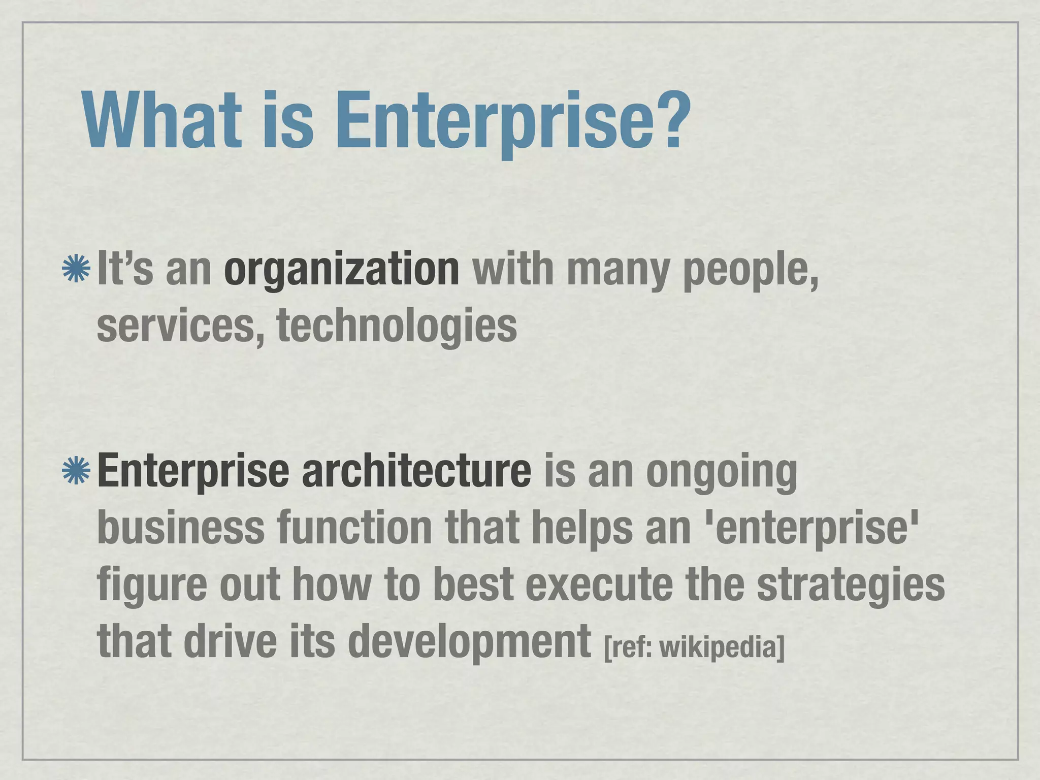 What is Enterprise? It’s an organization with many people, services, technologies Enterprise architecture is an ongoing business function that helps an 'enterprise' ﬁgure out how to best execute the strategies that drive its development [ref: wikipedia] 