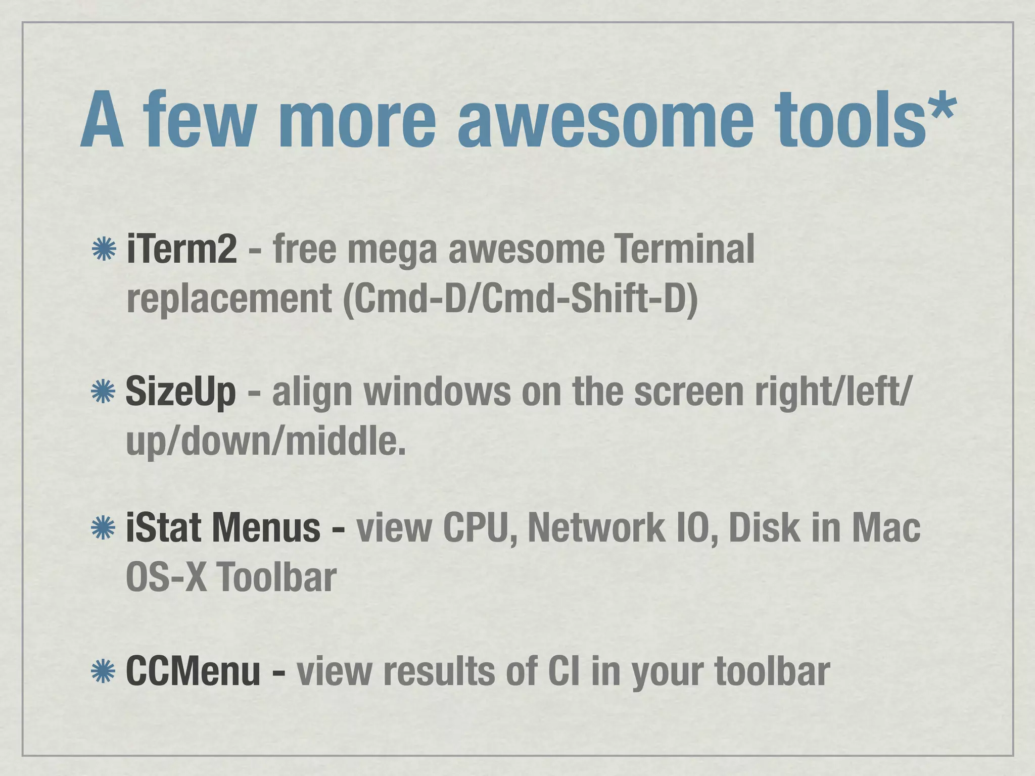 A few more awesome tools* iTerm2 - free mega awesome Terminal replacement (Cmd-D/Cmd-Shift-D) SizeUp - align windows on the screen right/left/ up/down/middle. iStat Menus - view CPU, Network IO, Disk in Mac OS-X Toolbar CCMenu - view results of CI in your toolbar 