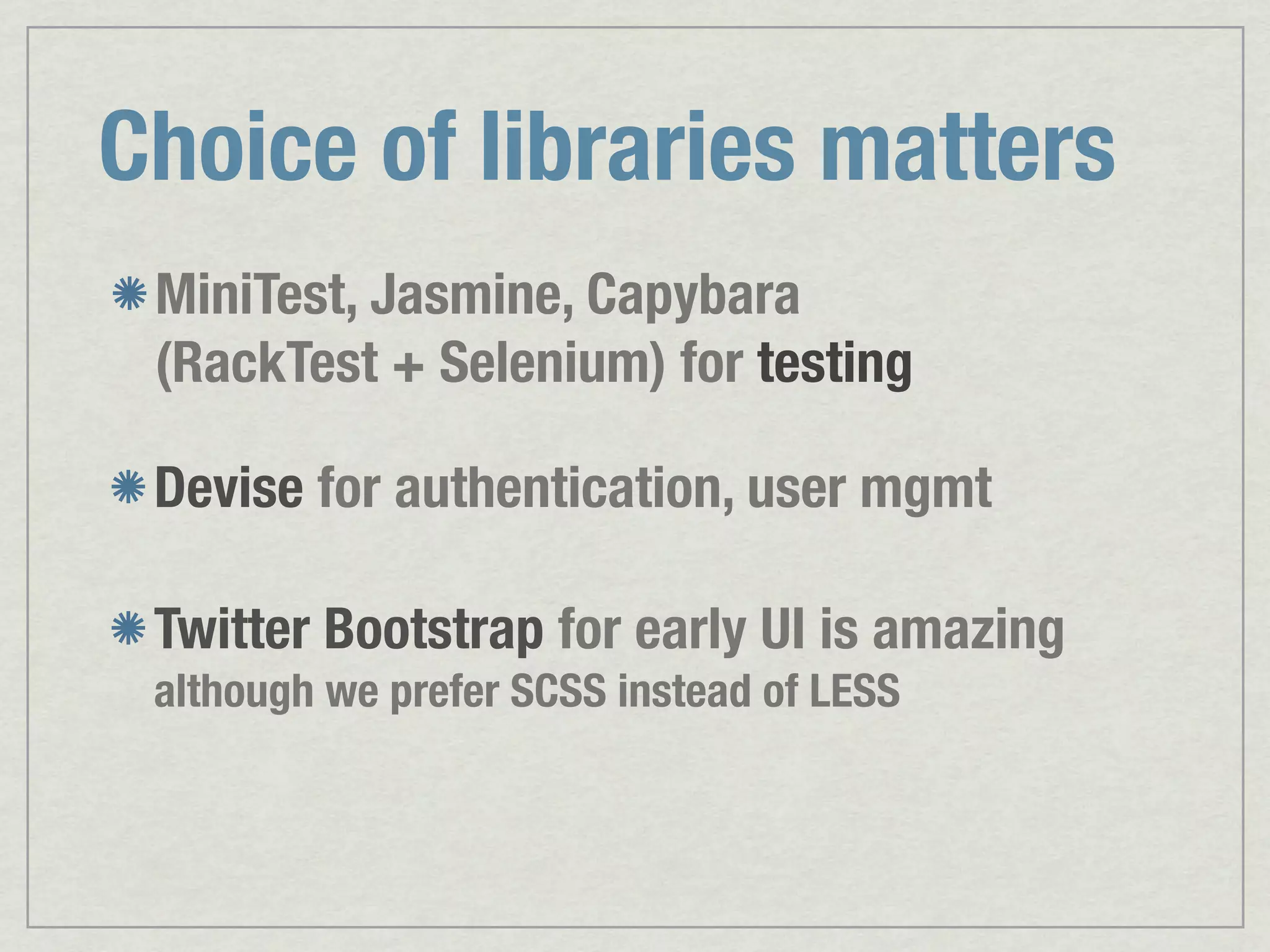 Choice of libraries matters MiniTest, Jasmine, Capybara (RackTest + Selenium) for testing Devise for authentication, user mgmt Twitter Bootstrap for early UI is amazing although we prefer SCSS instead of LESS 