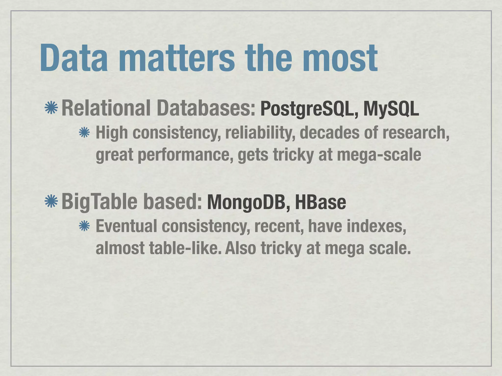 Data matters the most Relational Databases: PostgreSQL, MySQL High consistency, reliability, decades of research, great performance, gets tricky at mega-scale BigTable based: MongoDB, HBase Eventual consistency, recent, have indexes, almost table-like. Also tricky at mega scale. 