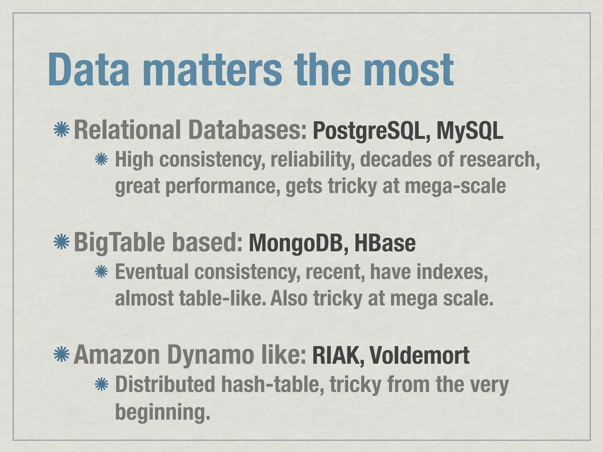 Data matters the most Relational Databases: PostgreSQL, MySQL High consistency, reliability, decades of research, great performance, gets tricky at mega-scale BigTable based: MongoDB, HBase Eventual consistency, recent, have indexes, almost table-like. Also tricky at mega scale. Amazon Dynamo like: RIAK, Voldemort Distributed hash-table, tricky from the very beginning. 
