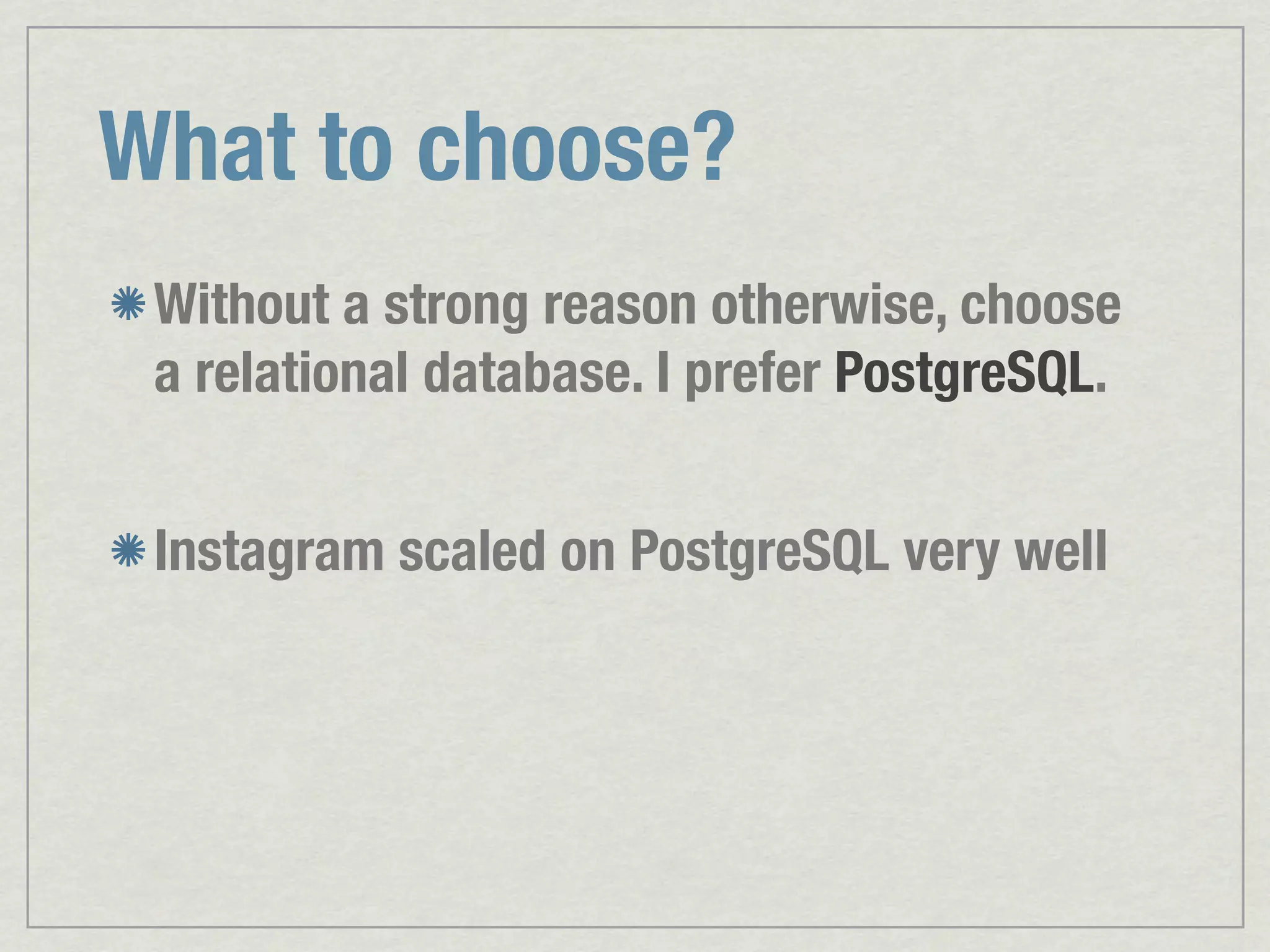 What to choose? Without a strong reason otherwise, choose a relational database. I prefer PostgreSQL. Instagram scaled on PostgreSQL very well 