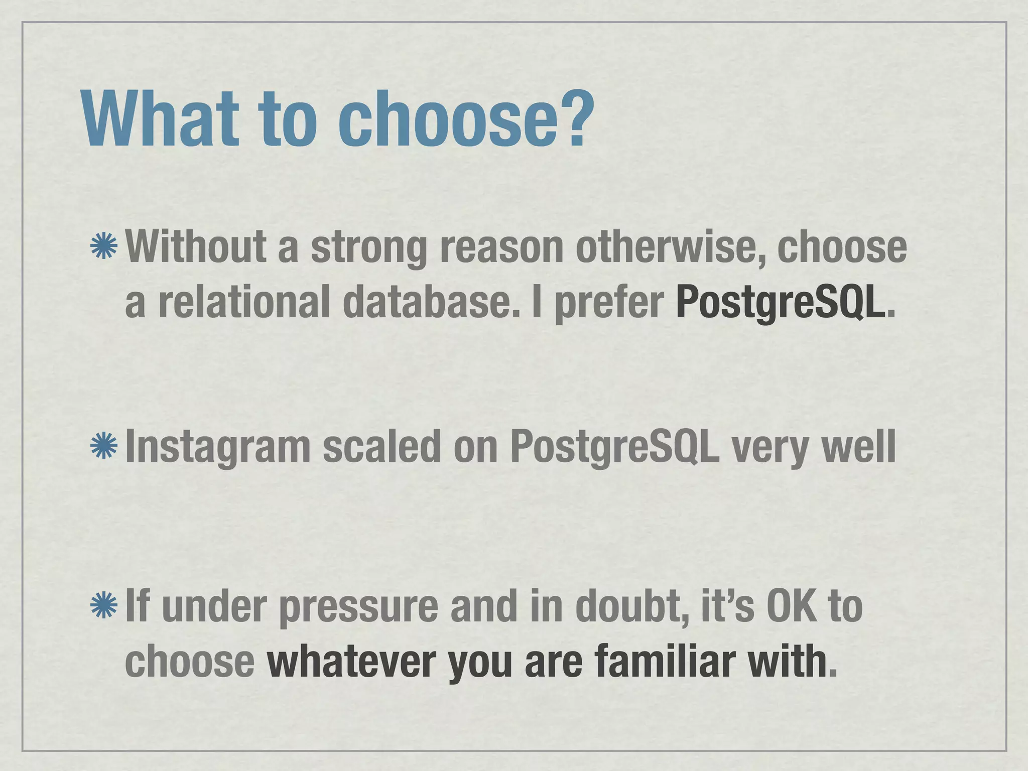 What to choose? Without a strong reason otherwise, choose a relational database. I prefer PostgreSQL. Instagram scaled on PostgreSQL very well If under pressure and in doubt, it’s OK to choose whatever you are familiar with. 