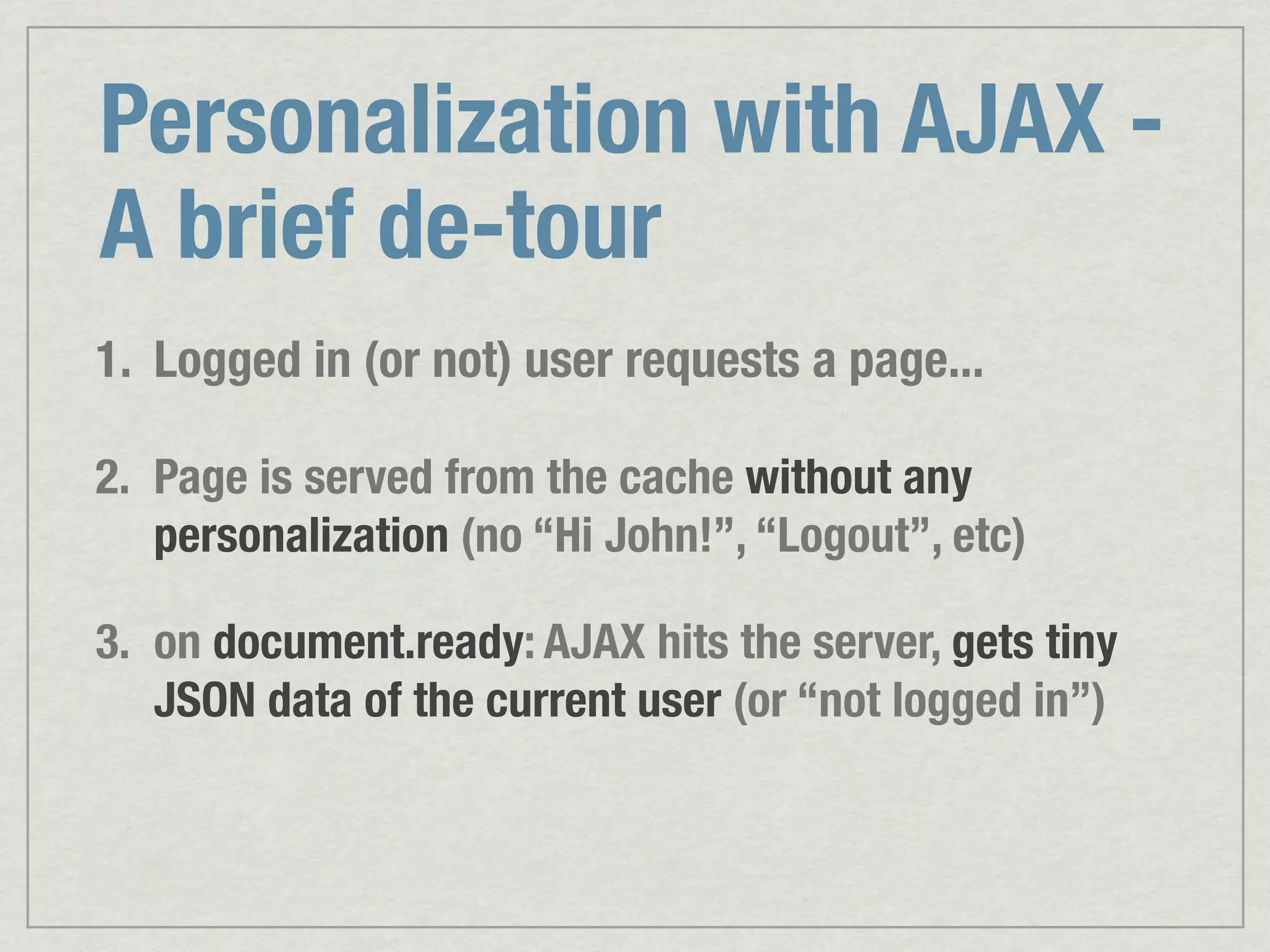 Personalization with AJAX - A brief de-tour 1. Logged in (or not) user requests a page... 2. Page is served from the cache without any personalization (no “Hi John!”, “Logout”, etc) 3. on document.ready: AJAX hits the server, gets tiny JSON data of the current user (or “not logged in”) 