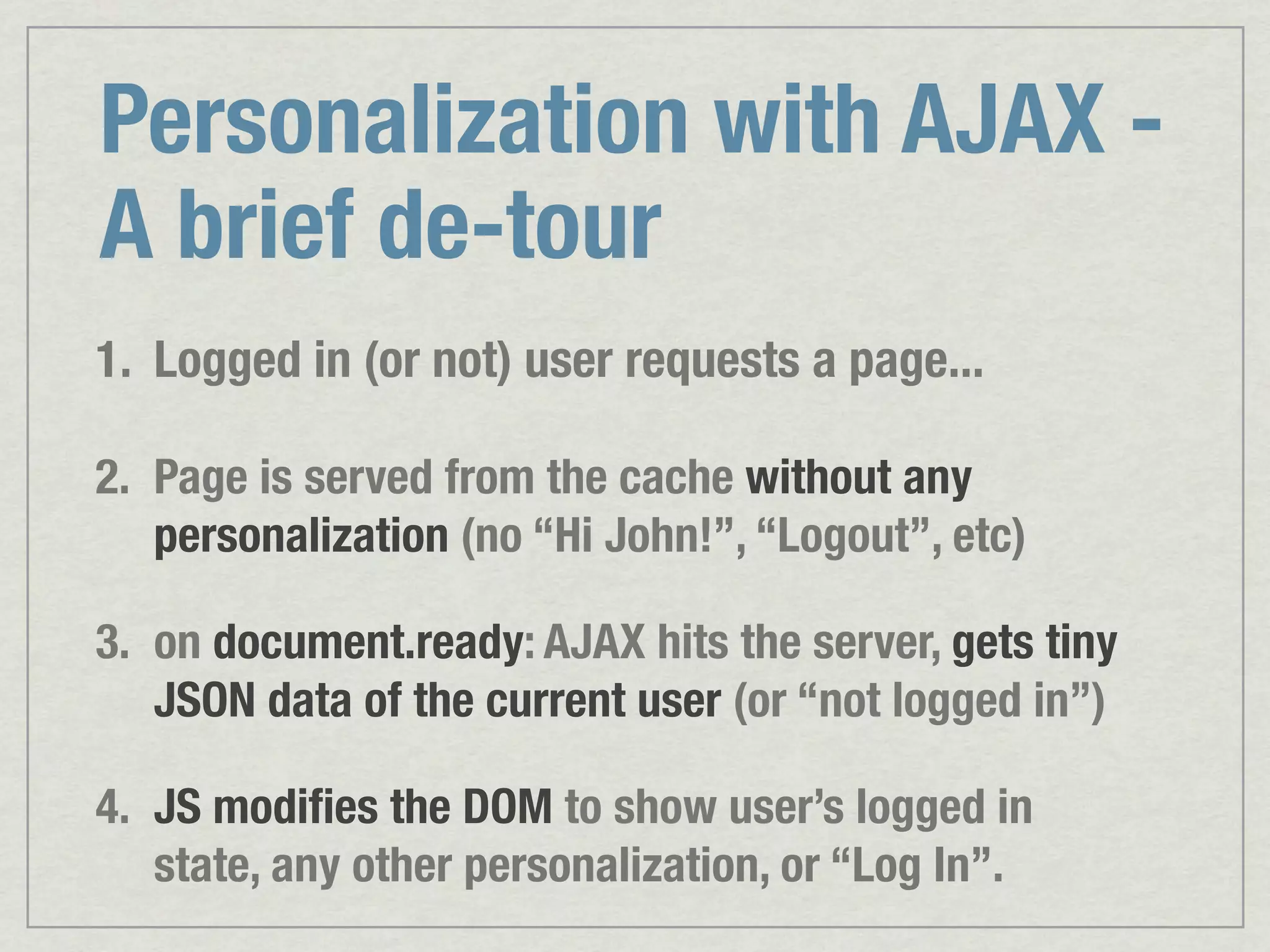 Personalization with AJAX - A brief de-tour 1. Logged in (or not) user requests a page... 2. Page is served from the cache without any personalization (no “Hi John!”, “Logout”, etc) 3. on document.ready: AJAX hits the server, gets tiny JSON data of the current user (or “not logged in”) 4. JS modiﬁes the DOM to show user’s logged in state, any other personalization, or “Log In”. 