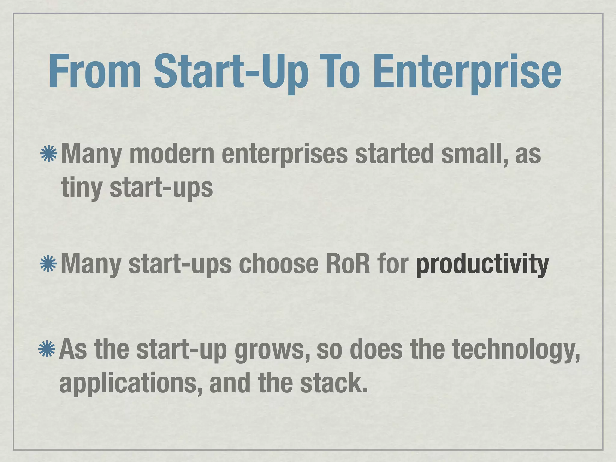 From Start-Up To Enterprise Many modern enterprises started small, as tiny start-ups Many start-ups choose RoR for productivity As the start-up grows, so does the technology, applications, and the stack. 
