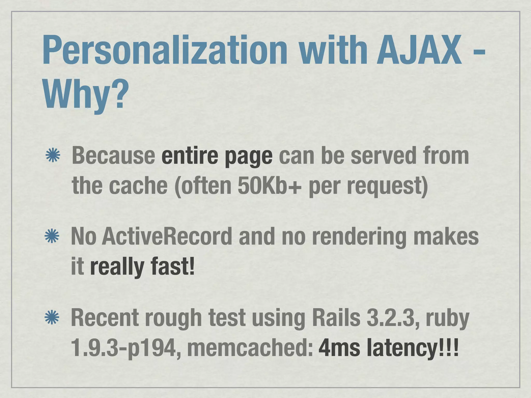 Personalization with AJAX - Why? Because entire page can be served from the cache (often 50Kb+ per request) No ActiveRecord and no rendering makes it really fast! Recent rough test using Rails 3.2.3, ruby 1.9.3-p194, memcached: 4ms latency!!! 