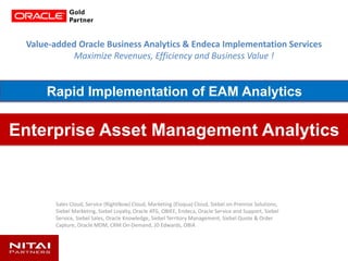 Value-added Oracle Business Analytics & Endeca Implementation Services
Maximize Revenues, Efficiency and Business Value !
Sales Cloud, Service (RightNow) Cloud, Marketing (Eloqua) Cloud, Siebel on-Premise Solutions,
Siebel Marketing, Siebel Loyalty, Oracle ATG, OBIEE, Endeca, Oracle Service and Support, Siebel
Service, Siebel Sales, Oracle Knowledge, Siebel Territory Management, Siebel Quote & Order
Capture, Oracle MDM, CRM On-Demand, JD Edwards, OBIA
Enterprise Asset Management Analytics
Rapid Implementation of EAM Analytics
 