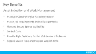• Match Job Requirements and Skill assignments
• Plan and Ensure Spares availability
• Control Costs
• Provide Right Solutions for the Maintenance Problems
• Reduce Search Time and Increase Wrench Time
• Maintain Comprehensive Asset Information
Key Benefits
Asset Induction and Work Management
 