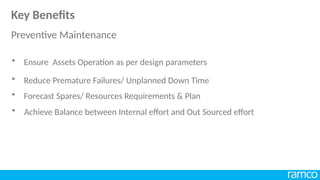 • Reduce Premature Failures/ Unplanned Down Time
• Forecast Spares/ Resources Requirements & Plan
• Achieve Balance between Internal effort and Out Sourced effort
• Ensure Assets Operation as per design parameters
Key Benefits
Preventive Maintenance
 