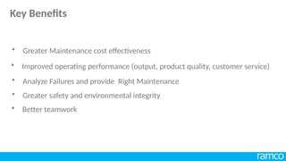 • Analyze Failures and provide Right Maintenance
• Greater safety and environmental integrity
• Greater Maintenance cost effectiveness
• Better teamwork
• Improved operating performance (output, product quality, customer service)
Key Benefits
 