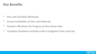 • Ensure Availability of Men and Materials
• Monitor effectively the Progress of Shut Down Jobs
• Complete Shutdown Activities with in budgeted Time and Cost
• Plan and Schedule effectively
Key Benefits
 
