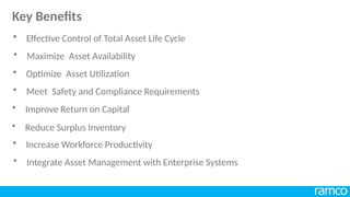 • Maximize Asset Availability
• Optimize Asset Utilization
• Meet Safety and Compliance Requirements
• Improve Return on Capital
• Reduce Surplus Inventory
• Increase Workforce Productivity
• Integrate Asset Management with Enterprise Systems
• Effective Control of Total Asset Life Cycle
Key Benefits
 