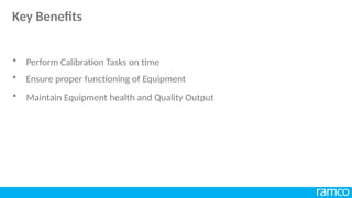 • Ensure proper functioning of Equipment
• Maintain Equipment health and Quality Output
• Perform Calibration Tasks on time
Key Benefits
 