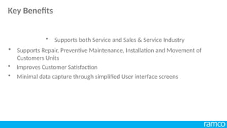 • Improves Customer Satisfaction
• Supports both Service and Sales & Service Industry
• Supports Repair, Preventive Maintenance, Installation and Movement of
Customers Units
• Minimal data capture through simplified User interface screens
Key Benefits
 