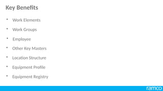 • Work Elements
• Work Groups
• Employee
• Other Key Masters
• Location Structure
• Equipment Profile
• Equipment Registry
Key Benefits
 
