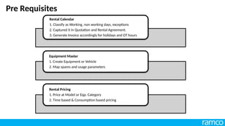 Pre Requisites
Rental Calendar
1. Classify as Working, non working days, exceptions
2. Captured it in Quotation and Rental Agreement.
3. Generate Invoice accordingly for holidays and OT hours
Equipment Master
1. Create Equipment or Vehicle
2. Map spares and usage parameters
Rental Pricing
1. Price at Model or Eqp. Category
2. Time based & Consumption based pricing
 