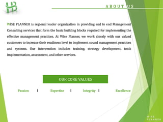 W I S E
P L A N N E R
A B O U T U S
WISE PLANNER is regional leader organization in providing end to end Management
Consulting services that form the basic building blocks required for implementing the
effective management practices. At Wise Planner, we work closely with our valued
customers to increase their readiness level to implement sound management practices
and systems. Our intervention includes training, strategy development, tools
implementation, assessment, and other services.
OUR CORE VALUES
Passion l Expertise l Integrity l Excellence
 