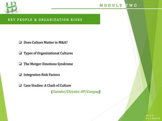 W I S E
P L A N N E R
M O D U L E T W O
 Does Culture Matter in M&A?
 Types of Organizational Cultures
 The Merger-Emotions Syndrome
 Integration Risk Factors
 Case Studies: A Clash of Culture
(Daimler/Chrysler, HP/Compaq)
K E Y P E O P L E & O R G A N I Z AT I O N R I S K S
 
