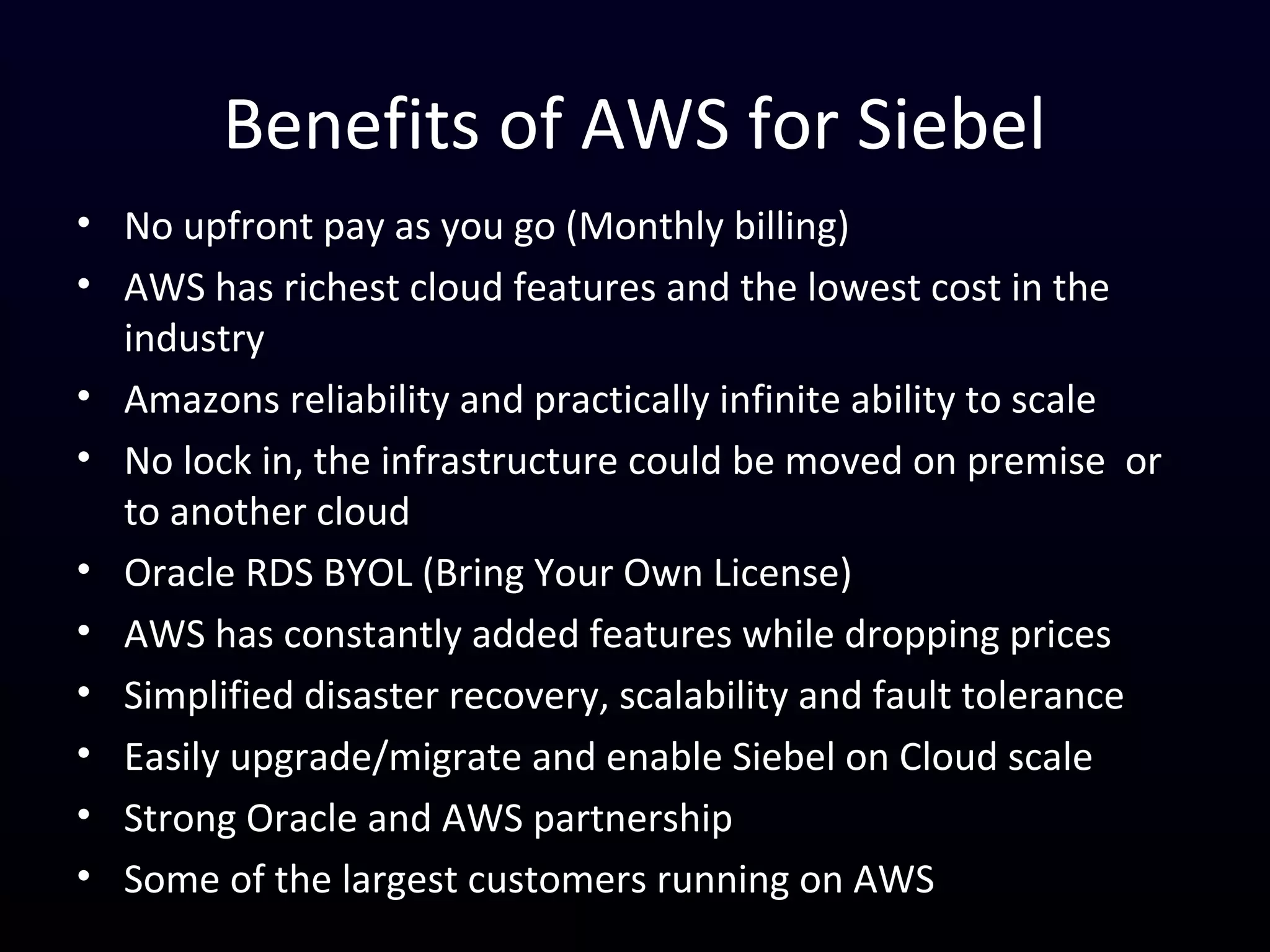 Benefits of AWS for Siebel
• No upfront Pay as You Go (Monthly billing)
• Ease the demand on your data center and leverage AWS infinite capacity
• Scale your infrastructure based on demand e.g add servers/components
based on number of users, number of active product configuration
session etc
• Quickly provision low cost temporary (hours/weeks) instance for
training, testing, integration or conversion
• Amazons reliability and practically infinite ability to scale
• No lock in, the infrastructure could be moved on premise or to another
cloud at any time
• Oracle RDS BYOL (Bring Your Own License)
• Implement Robust disaster recovery, scalability and fault tolerance
• Easily upgrade/migrate and enable Siebel on Cloud scale
• AWS has constantly added features while dropping prices and some of the
largest Enterprises (corporate and government) rely on AWS
 
