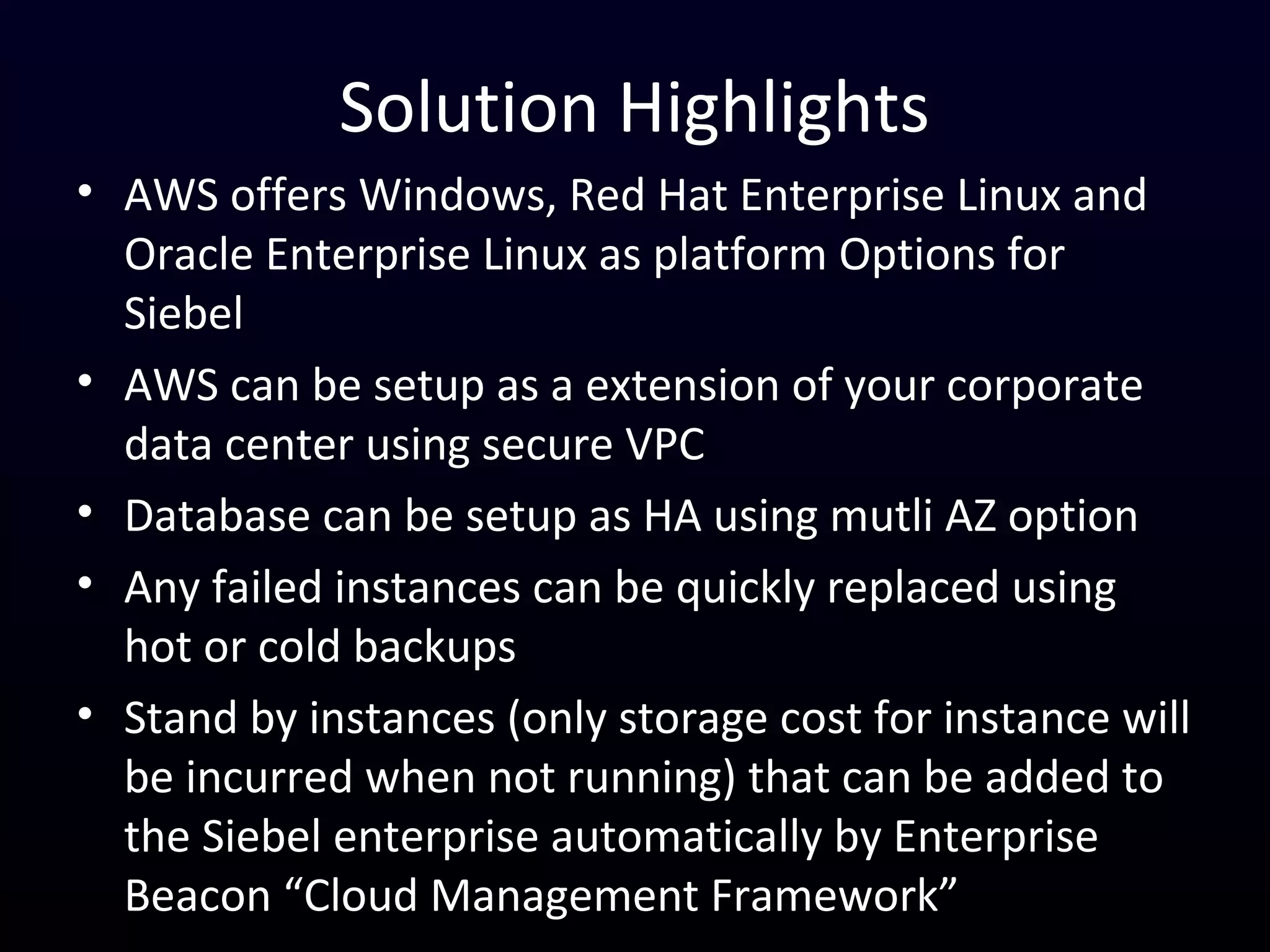 Solution Highlights
• AWS offers Windows, Red Hat Enterprise Linux and
Oracle Enterprise Linux as platform Options for
Siebel
• AWS can be setup as a extension of your corporate
data center using secure VPC
• Database can be setup as HA using mutli AZ option
• Any failed instances can be quickly replaced using
hot or cold backups
• Stand by instances (only storage cost for instance will
be incurred when not running) that can be added to
the Siebel enterprise automatically by Enterprise
Beacon “Cloud Management Framework”
 