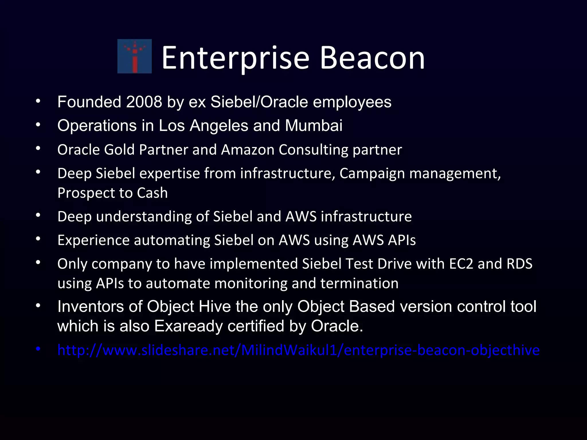 Enterprise Beacon
• Founded 2008 by ex Siebel/Oracle employees
• Operations in Los Angeles and Mumbai
• Oracle Gold Partner and Amazon Consulting partner
• Deep Siebel expertise from infrastructure, Campaign management,
Prospect to Cash
• Deep understanding of Siebel and AWS infrastructure
• Experience automating Siebel on AWS using AWS APIs
• Only company to have implemented Siebel Test Drive with EC2 and RDS
using APIs to automate monitoring and termination
• Inventors of Object Hive the only Object Based version control tool
which is also Exaready certified by Oracle.
• http://www.slideshare.net/MilindWaikul1/enterprise-beacon-objecthive
 