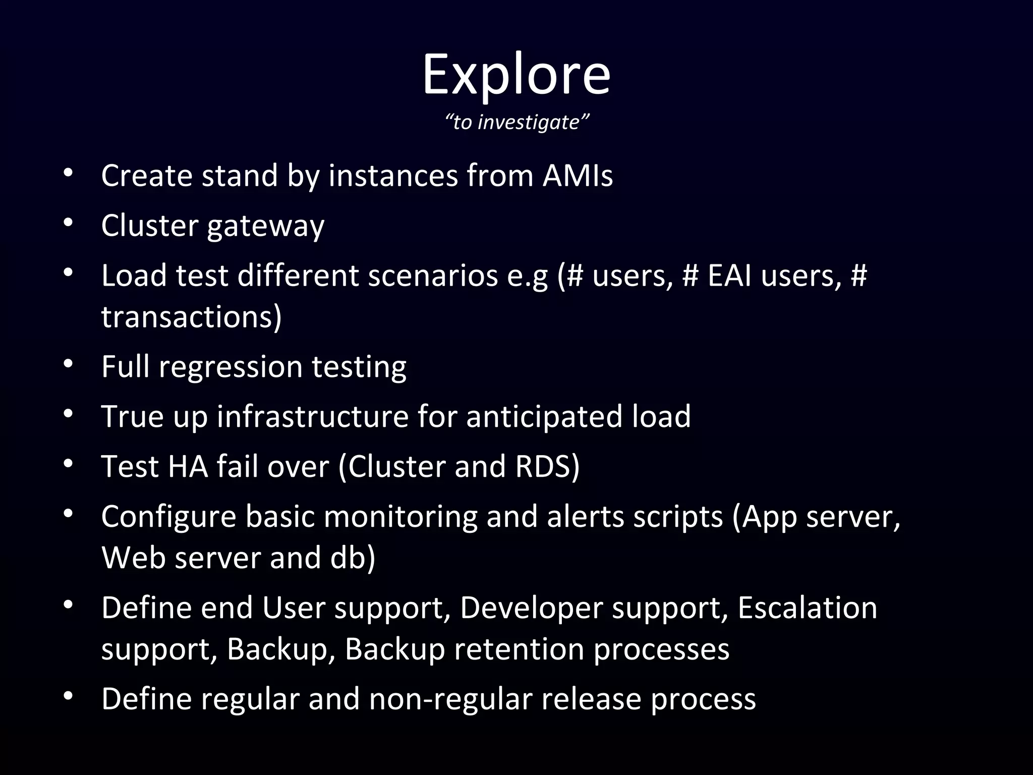 Explore
“to investigate”
• Create stand by instances from AMIs
• Cluster gateway
• Load test different scenarios e.g (# users, # EAI users, #
transactions)
• Full regression testing
• True up infrastructure for anticipated load
• Test HA fail over (Cluster and RDS)
• Configure basic monitoring and alerts scripts (App server,
Web server and db)
• Define end User support, Developer support, Escalation
support, Backup, Backup retention processes
• Define regular and non-regular release process
 