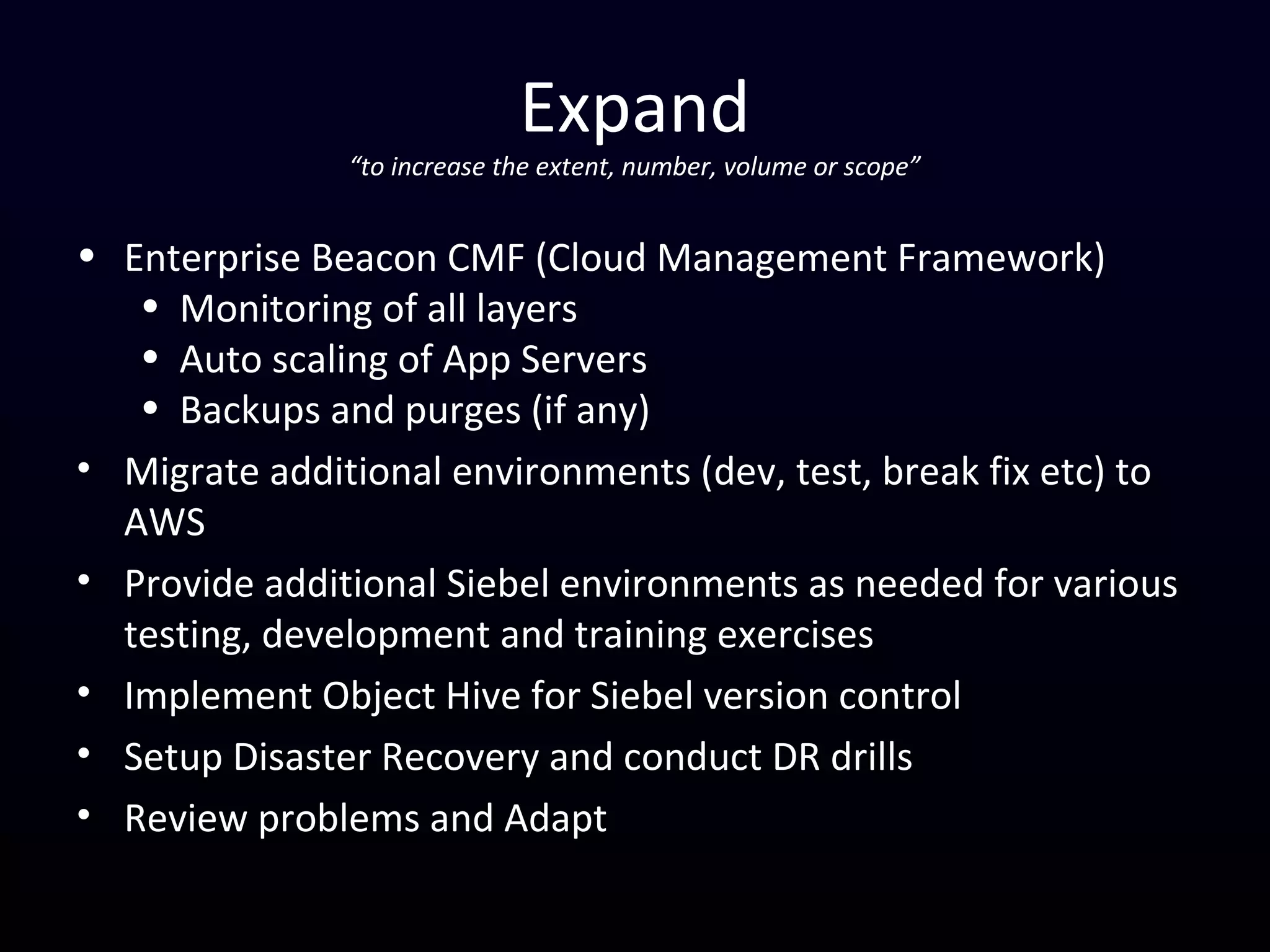 Expand
“to increase the extent, number, volume or scope”
• Enterprise Beacon CMF (Cloud Management Framework)
• Monitoring of all layers
• Auto scaling of App Servers
• Backups and purges (if any)
• Migrate additional environments (dev, test, break fix etc) to
AWS
• Provide additional Siebel environments as needed for various
testing, development and training exercises
• Implement Object Hive for Siebel version control
• Setup Disaster Recovery and conduct DR drills
• Review problems and Adapt
 