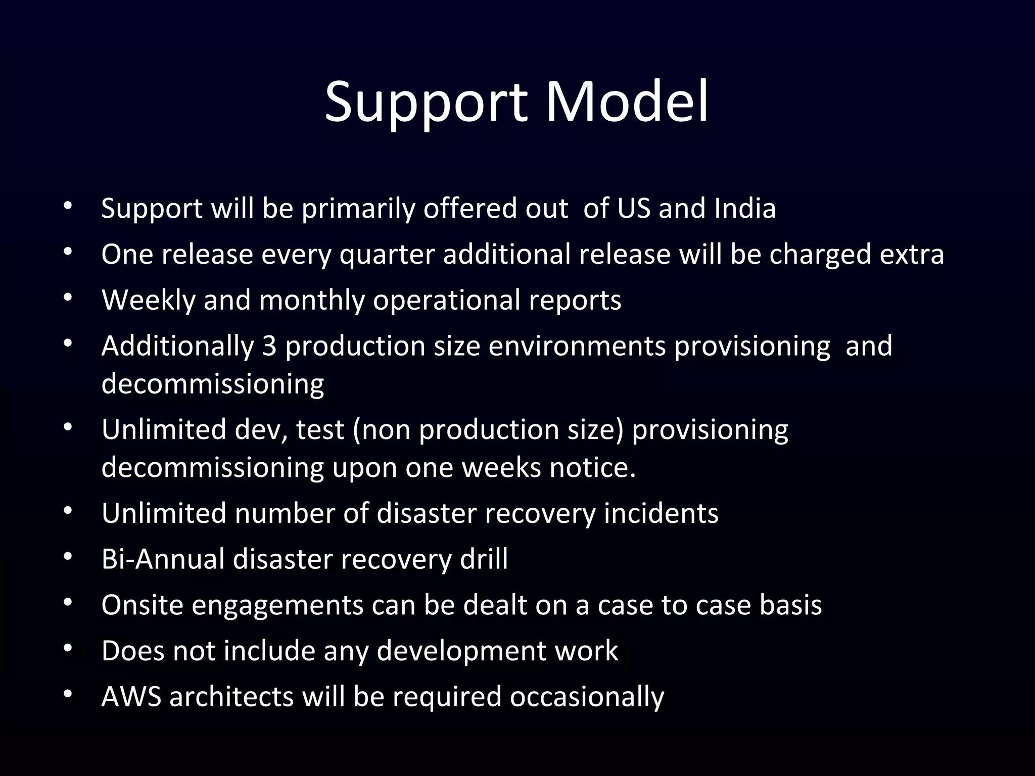 Support Model
• Support will be primarily offered out of US and India
• One release every quarter additional release will be charged extra
• Weekly and monthly operational reports
• Additionally 3 production size environments provisioning and
decommissioning
• Unlimited dev, test (non production size) provisioning
decommissioning upon one weeks notice.
• Unlimited number of disaster recovery incidents
• Bi-Annual disaster recovery drill
• Onsite engagements can be dealt on a case to case basis
• Does not include any development work
• AWS architects will be required occasionally
 