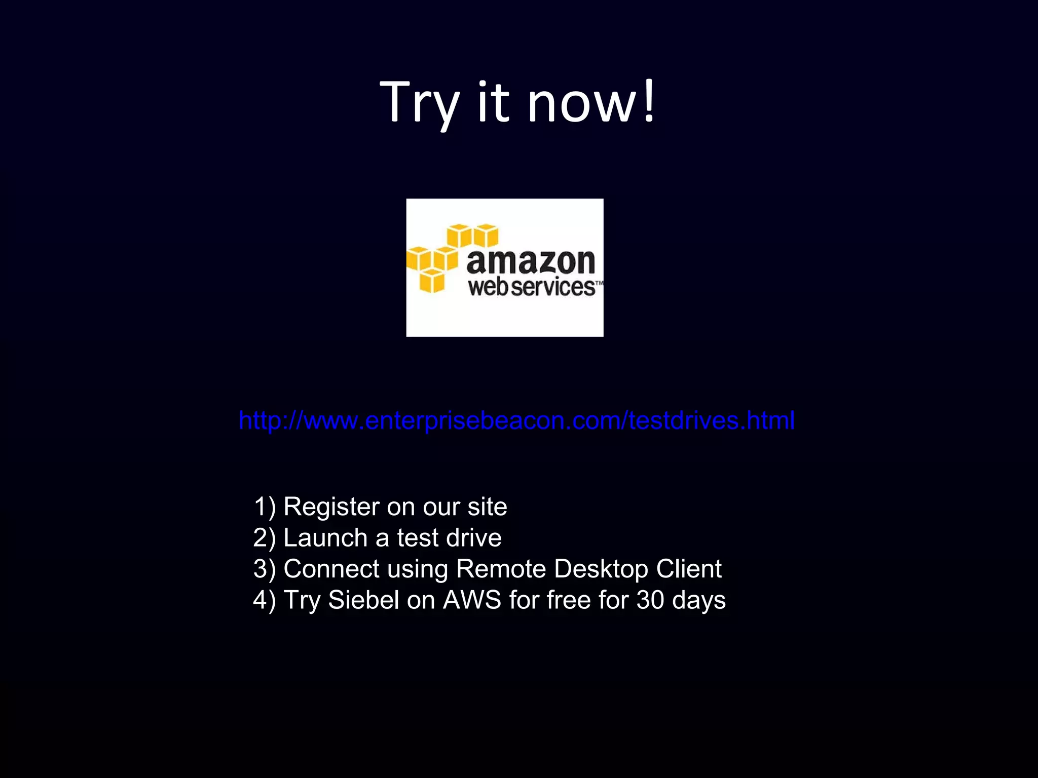 Try it now!
http://www.enterprisebeacon.com/testdrives.html
1) Register on our site
2) Launch a test drive
3) Connect using Remote Desktop Client
4) Try Siebel on AWS for free for 30 days
 
