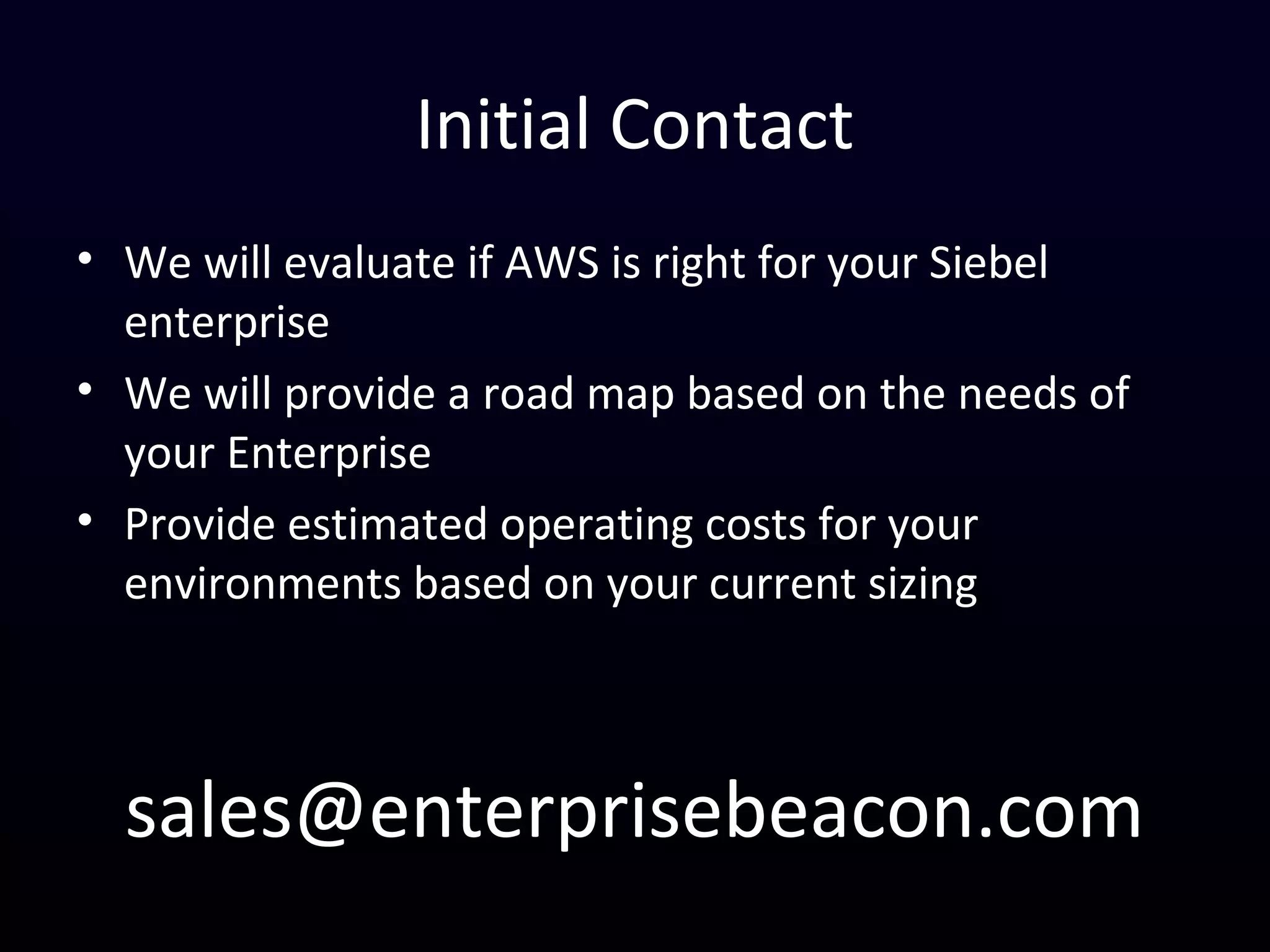Initial Contact
• We will evaluate if AWS is right for your Siebel
enterprise
• We will provide a road map based on the needs of
your Enterprise
• Provide estimated operating costs for your
environments based on your current sizing
sales@enterprisebeacon.com
 