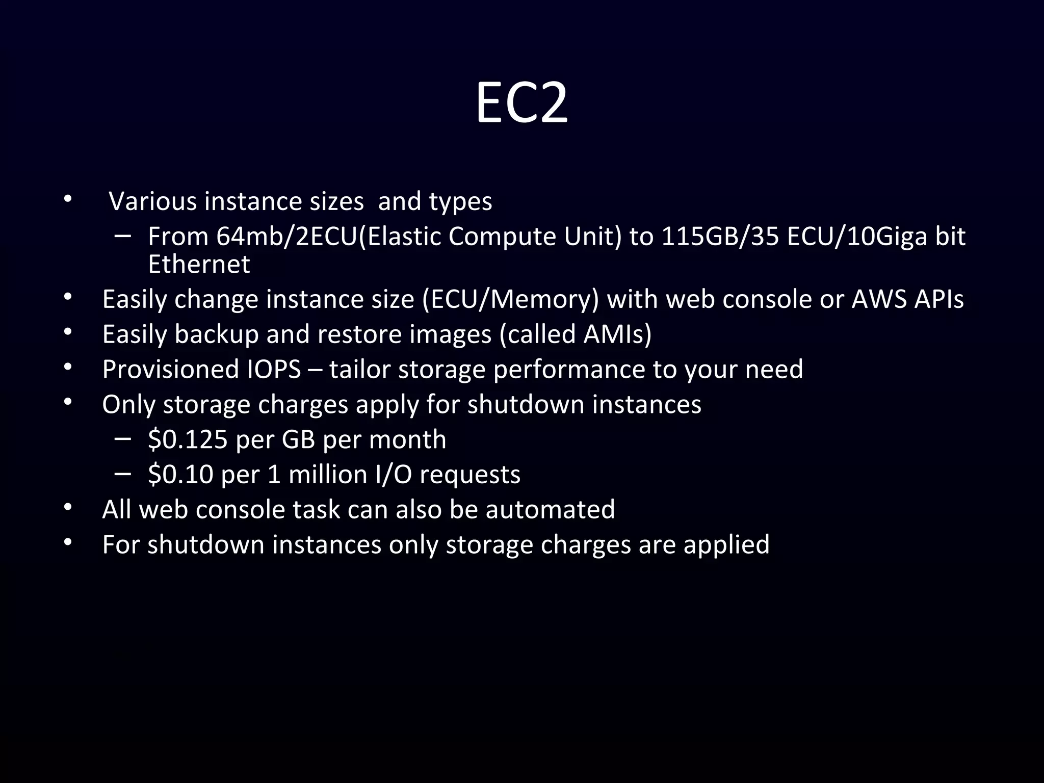 EC2
• Various instance sizes and types
– From 64mb/2ECU(Elastic Compute Unit) to 115GB/35 ECU/10Giga bit
Ethernet
• Easily change instance size (ECU/Memory) with web console or AWS APIs
• Easily backup and restore images (called AMIs)
• Provisioned IOPS – tailor storage performance to your need
• Only storage charges apply for shutdown instances
– $0.125 per GB per month
– $0.10 per 1 million I/O requests
• All web console task can also be automated
• For shutdown instances only storage charges are applied
– `
 