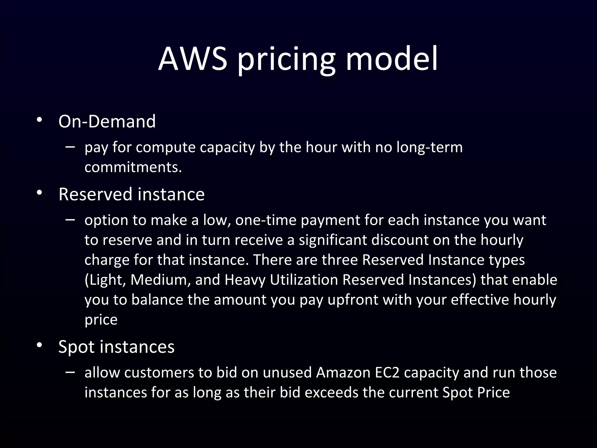 AWS pricing model
• On-Demand
– pay for compute capacity by the hour with no long-term
commitments.
• Reserved instance
– option to make a low, one-time payment for each instance you want
to reserve and in turn receive a significant discount on the hourly
charge for that instance. There are three Reserved Instance types
(Light, Medium, and Heavy Utilization Reserved Instances) that enable
you to balance the amount you pay upfront with your effective hourly
price
• Spot instances
– allow customers to bid on unused Amazon EC2 capacity and run those
instances for as long as their bid exceeds the current Spot Price
 