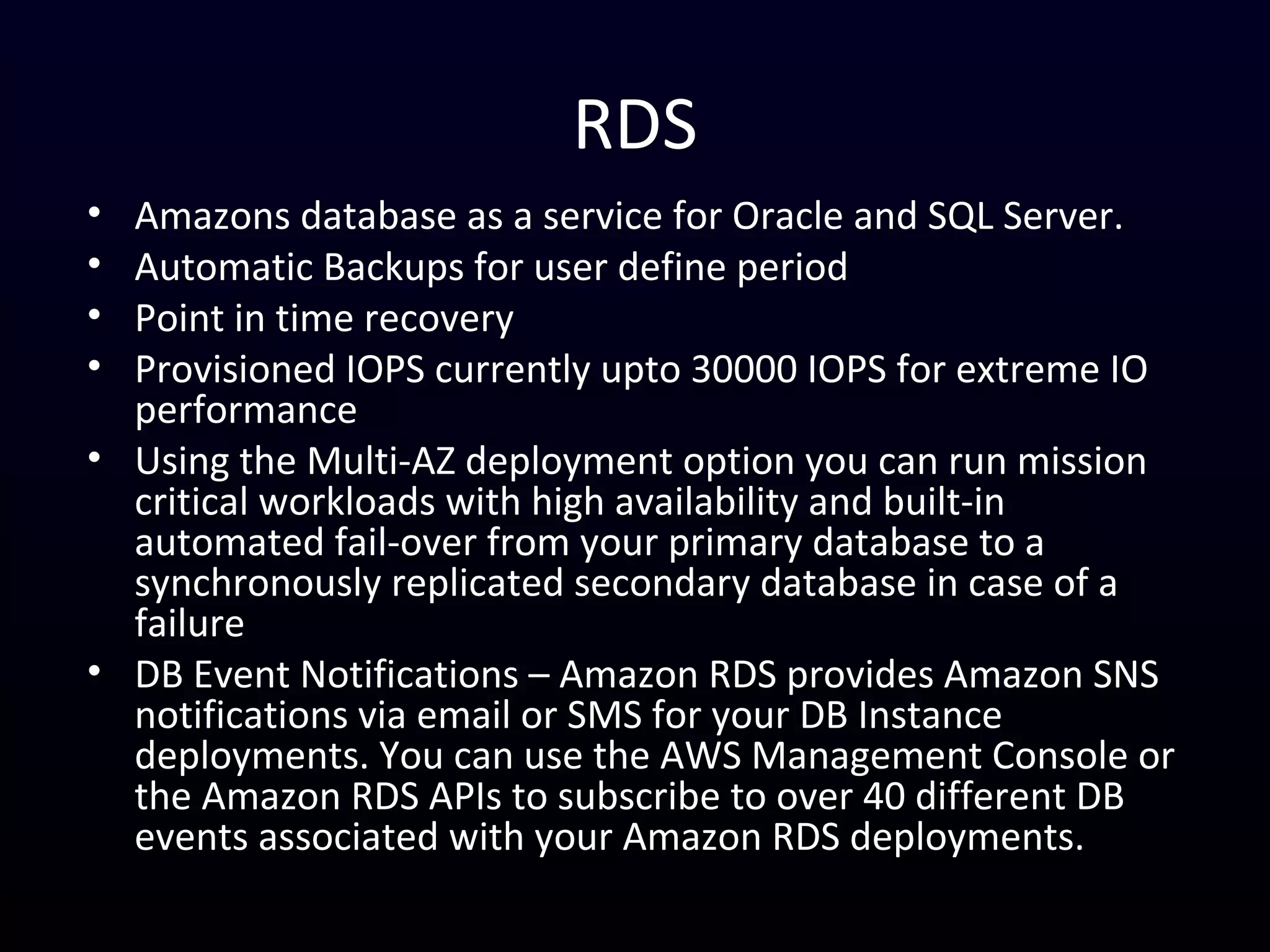 RDS
• Amazons database as a service for Oracle and SQL Server.
• Automatic Backups for user define period
• Point in time recovery
• Provisioned IOPS currently upto 30000 IOPS for extreme IO
performance
• Using the Multi-AZ deployment option you can run mission
critical workloads with high availability and built-in
automated fail-over from your primary database to a
synchronously replicated secondary database in case of a
failure
• DB Event Notifications – Amazon RDS provides Amazon SNS
notifications via email or SMS for your DB Instance
deployments. You can use the AWS Management Console or
the Amazon RDS APIs to subscribe to over 40 different DB
events associated with your Amazon RDS deployments.
 