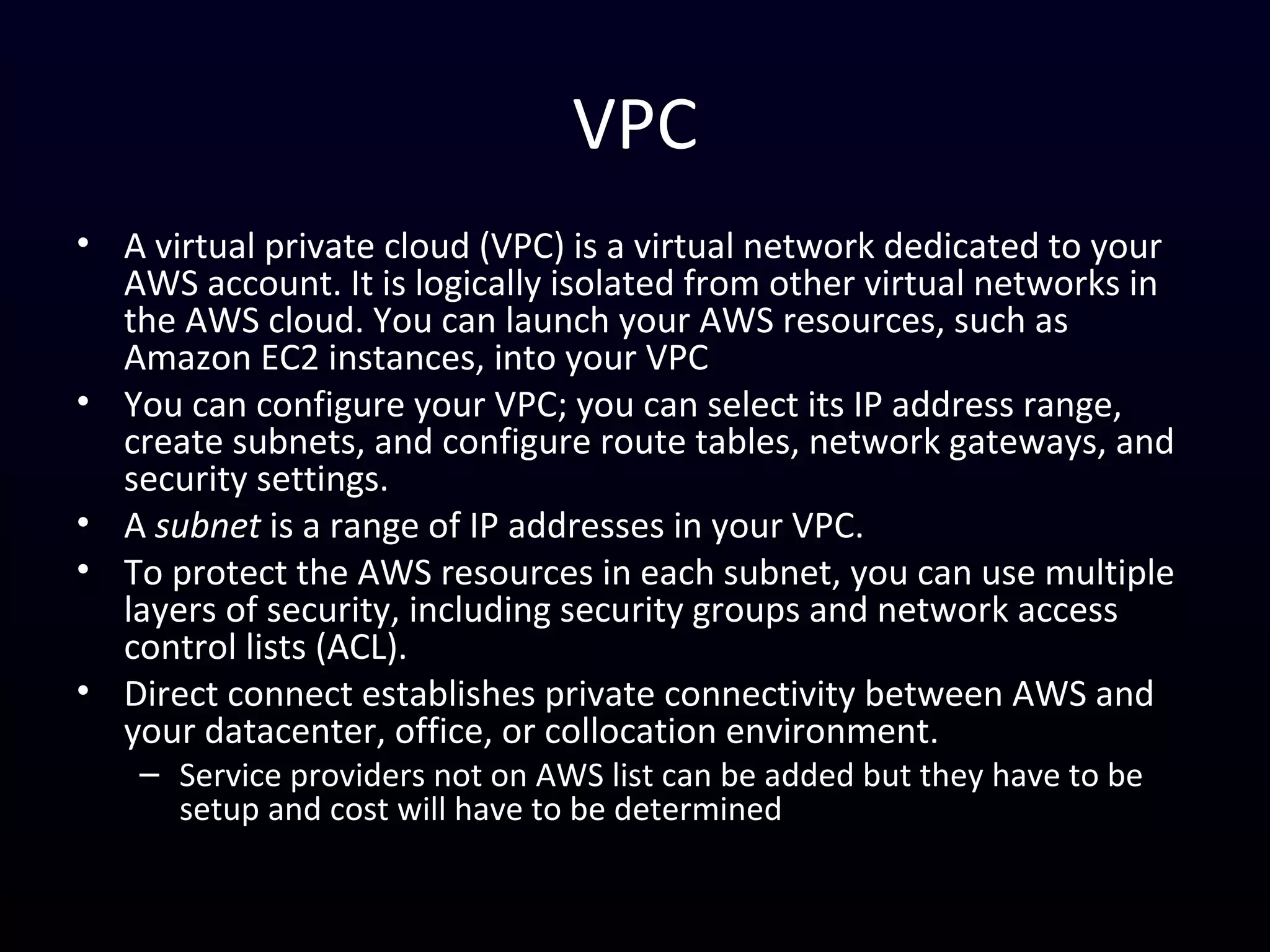 VPC
• A virtual private cloud (VPC) is a virtual network dedicated to your
AWS account. It is logically isolated from other virtual networks in
the AWS cloud. You can launch your AWS resources, such as
Amazon EC2 instances, into your VPC
• You can configure your VPC; you can select its IP address range,
create subnets, and configure route tables, network gateways, and
security settings.
• A subnet is a range of IP addresses in your VPC.
• To protect the AWS resources in each subnet, you can use multiple
layers of security, including security groups and network access
control lists (ACL).
• Direct connect establishes private connectivity between AWS and
your datacenter, office, or collocation environment.
– Service providers not on AWS list can be added but they have to be
setup and cost will have to be determined
 