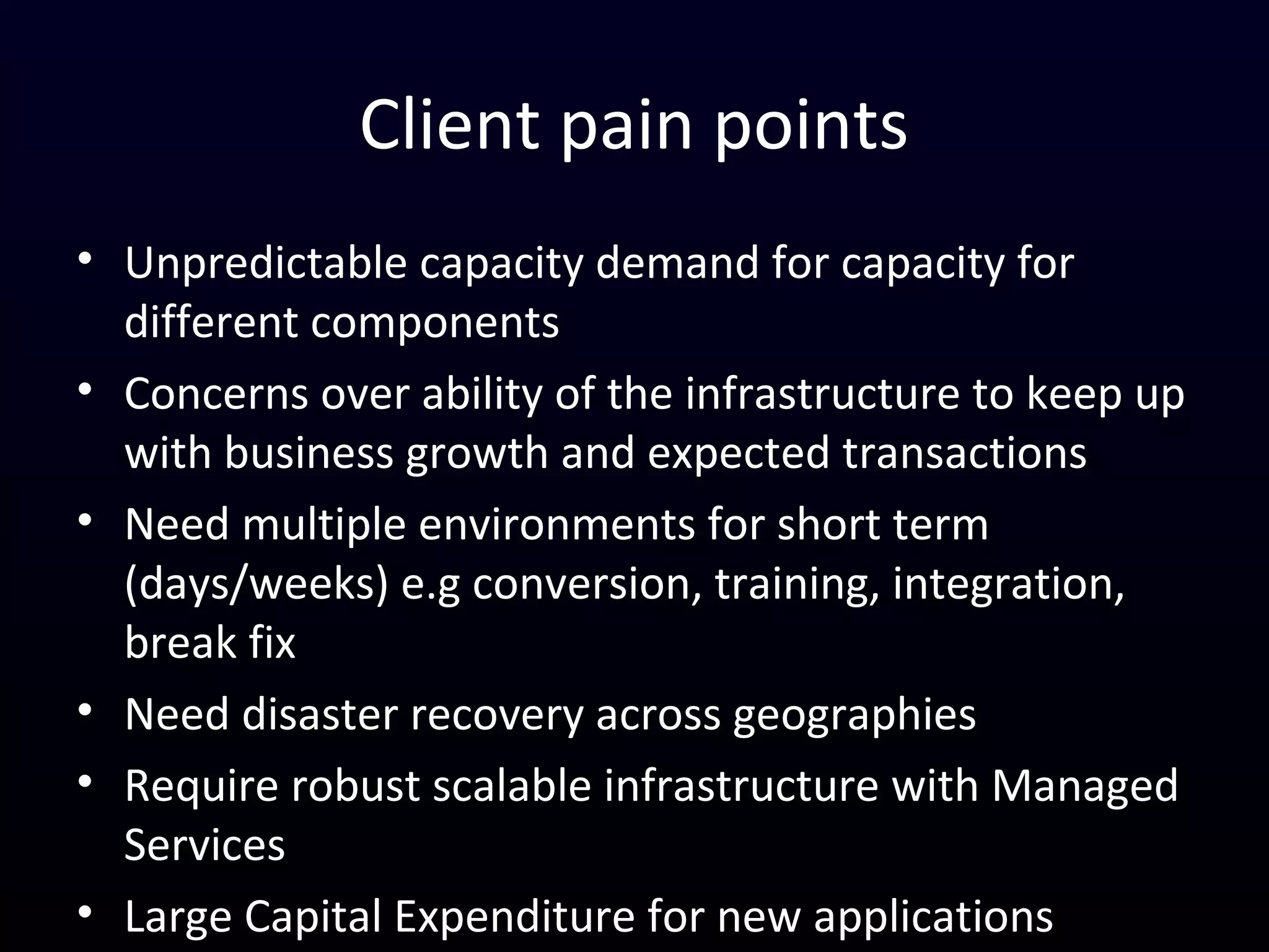 Client pain points
• Unpredictable capacity demand for capacity for different
components
• Fixed capacity vs dynamic loads
• Need multiple environments often for short term
(days/weeks) e.g conversion, training, integration, break fix
• Long lead times to acquire and provision
• Need disaster recovery across geographies
• Require robust scalable infrastructure with Managed Services
• Large Capital Expenditure
 
