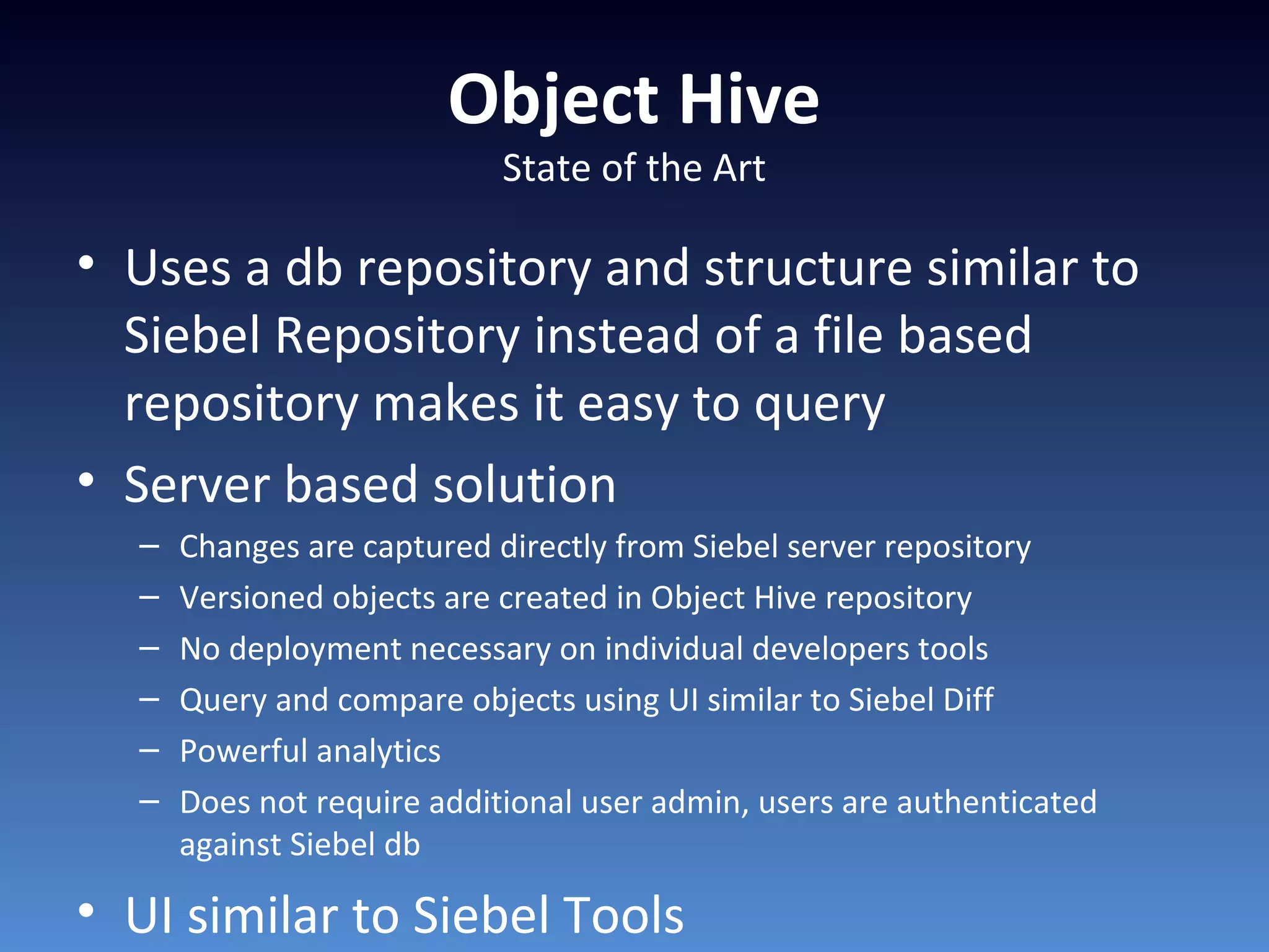 Object Hive
State of the Art
• Uses a db repository and structure similar to
Siebel Repository instead of a file based
repository makes it easy to query
• Server based solution
– Changes are captured directly from Siebel server repository
– Versioned objects are created in Object Hive repository
– No deployment necessary on individual developers tools
– Query and compare objects using UI similar to Siebel Diff
– Powerful analytics
– Does not require additional user admin, users are authenticated
against Siebel db
• UI similar to Siebel Tools
 