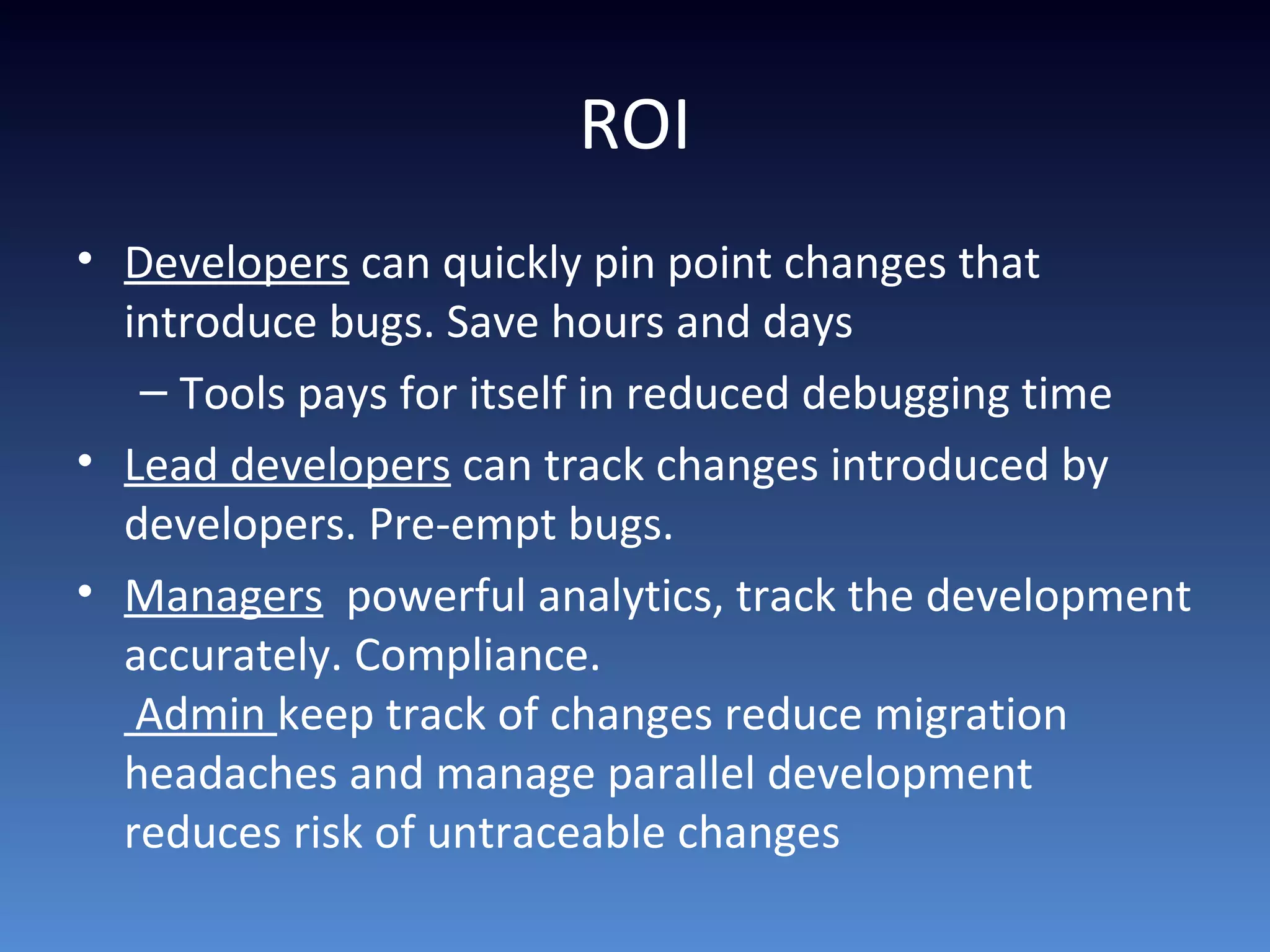 ROI
• Developers can quickly pin point changes that
introduce bugs. Save hours and days
– Tools pays for itself in reduced debugging time
• Lead developers can track changes introduced by
developers. Pre-empt bugs.
• Managers powerful analytics, track the development
accurately. Compliance.
Admin keep track of changes reduce migration
headaches and manage parallel development
reduces risk of untraceable changes
 