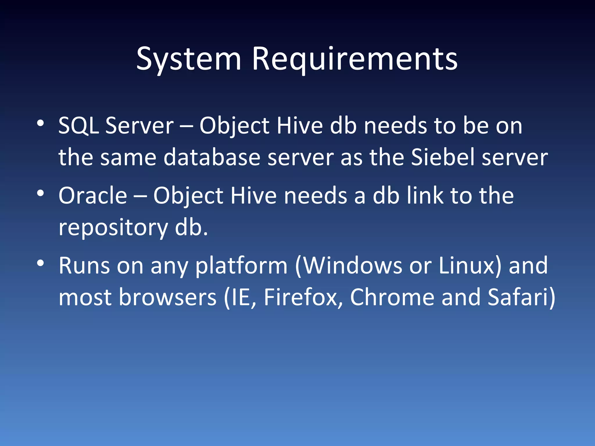 System Requirements
• SQL Server – Object Hive db needs to be on
the same database server as the Siebel server
• Oracle – Object Hive needs a db link to the
repository db.
• Runs on any platform (Windows or Linux) and
most browsers (IE, Firefox, Chrome and Safari)
 