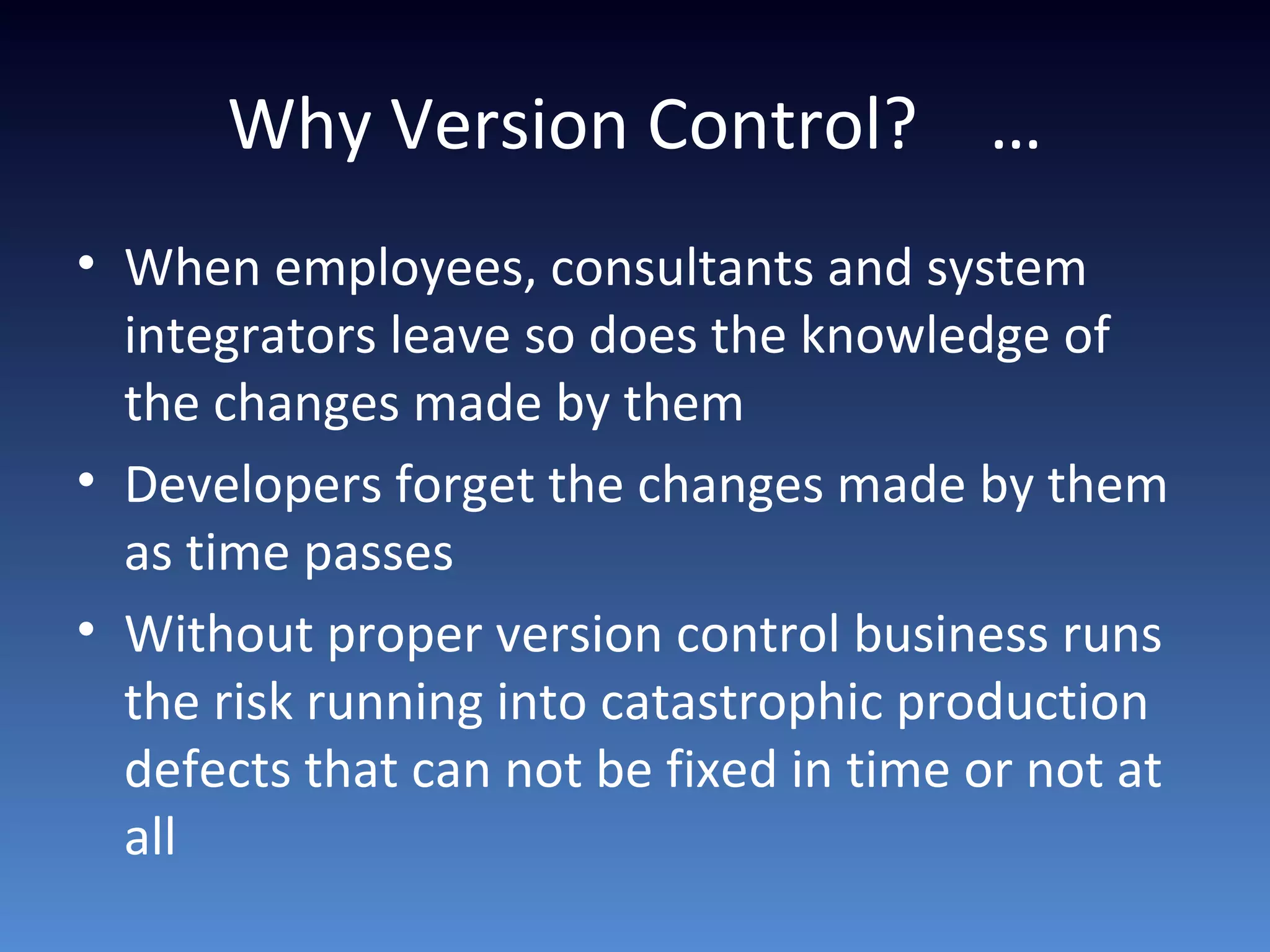 Why Version Control? …
• When employees, consultants and system
integrators leave so does the knowledge of
the changes made by them
• Developers forget the changes made by them
as time passes
• Without proper version control business runs
the risk running into catastrophic production
defects that can not be fixed in time or not at
all
 