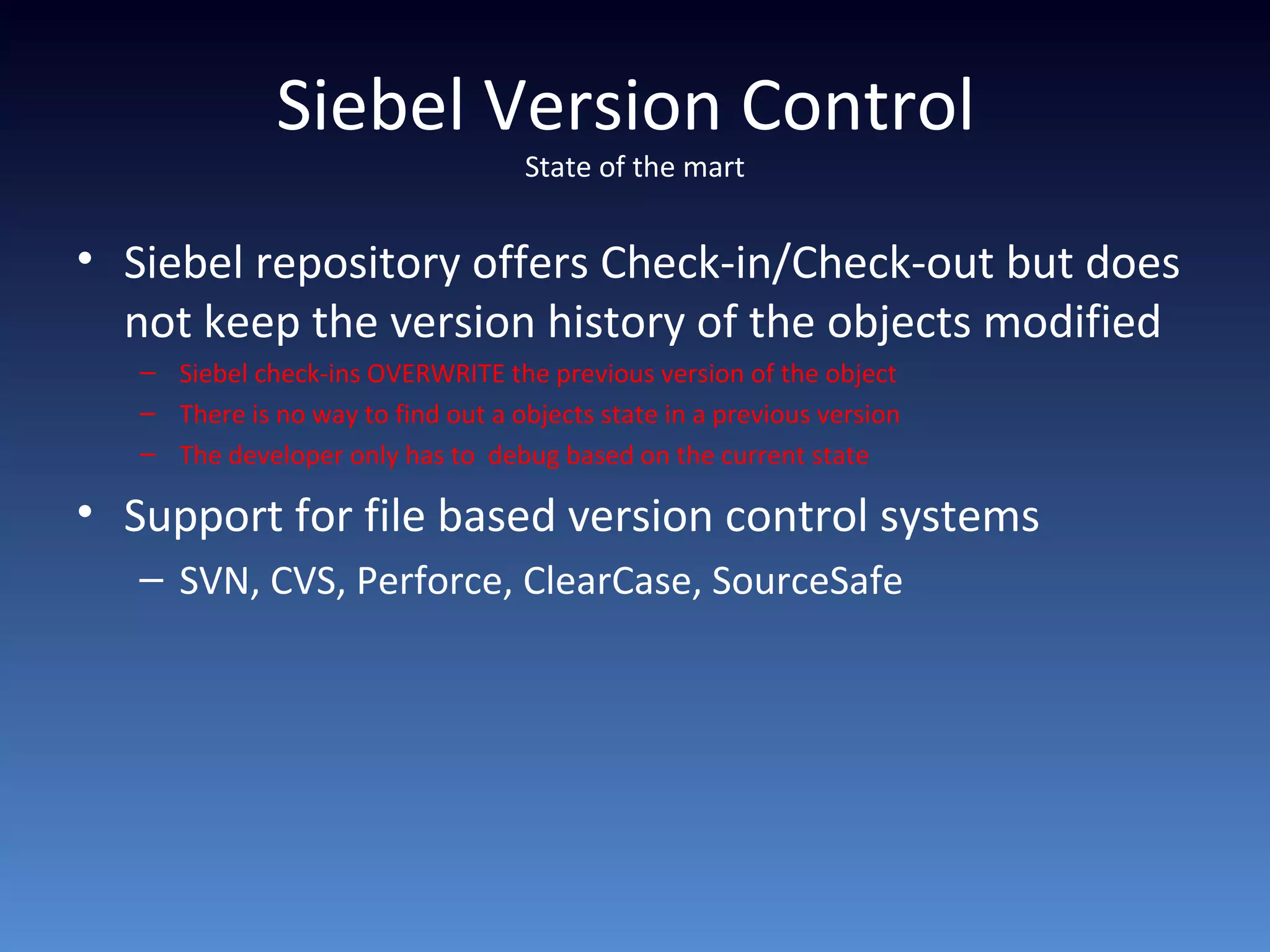Siebel Version Control
State of the mart
• Siebel repository offers Check-in/Check-out but does
not keep the version history of the objects modified
– Siebel check-ins OVERWRITE the previous version of the object
– There is no way to find out a objects state in a previous version
– The developer only has to debug based on the current state
• Support for file based version control systems
– SVN, CVS, Perforce, ClearCase, SourceSafe
 