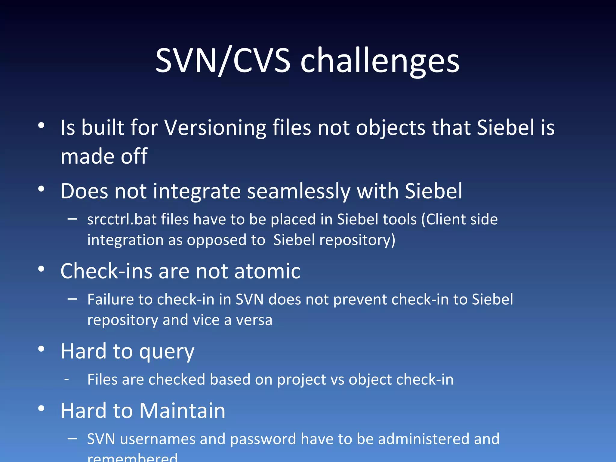 SVN/CVS challenges
• Is built for Versioning files not objects that Siebel is
made off
• Does not integrate seamlessly with Siebel
– srcctrl.bat files have to be placed in Siebel tools (Client side
integration as opposed to Siebel repository)
• Check-ins are not atomic
– Failure to check-in in SVN does not prevent check-in to Siebel
repository and vice a versa
• Hard to query
- Files are checked based on project vs object check-in
• Hard to Maintain
– SVN usernames and password have to be administered and
 