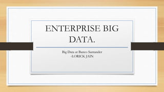 ENTERPRISE BIG
DATA.
Big Data at Banco Santander
-LORICK JAIN
 