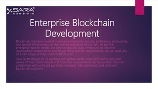Enterprise Blockchain
Development
Blockchain solutions created to enhance enterprise security, proficiency, productivity,
and overall effectiveness can be termed enterprise blockchain. As per the
enterprise-specific needs, the service module, plan, infrastructure, and the
approaches needed varies and to suit these specific requirements, we can avail you
of a vast range of fully customized services.
Sara Technologies Inc. is working with global clients since 2007 and is very well
aware of their clients' needs and how their requirements can be satisfied. You can
collaborate with us to get perfectly managed, fully optimized, and proficient
blockchain solutions.
 