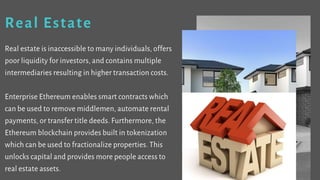 Real Estate
Real estate is inaccessible to many individuals, offers
poor liquidity for investors, and contains multiple
intermediaries resulting in higher transaction costs.
Enterprise Ethereum enables smart contracts which
can be used to remove middlemen, automate rental
payments, or transfer title deeds. Furthermore, the
Ethereum blockchain provides built in tokenization
which can be used to fractionalize properties. This
unlocks capital and provides more people access to
real estate assets.
 