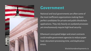 Government
National and local governments are often some of
the most inefficient organizations making them
perfect candidates for private and public blockchain
applications. They rely heavily on outdated
processes yet simultaneously require high level
security.
Ethereum’s encrypted ledger and smart contracts
could enable government agencies to reduce paper
load, document processing time, and duplication
errors. blockchaindevelopments.io
 