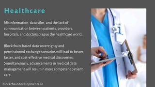 Healthcare
Misinformation, data silos, and the lack of
communication between patients, providers,
hospitals, and doctors plague the healthcare world.
Blockchain-based data sovereignty and
permissioned exchange scenarios will lead to better,
faster, and cost-effective medical discoveries.
Simultaneously, advancements in medical data
management will result in more competent patient
care.
blockchaindevelopments.io
 