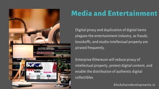Media and Entertainment
Digital piracy and duplication of digital items
plagues the entertainment industry, as frauds,
knockoffs, and studio intellectual property are
pirated frequently.
Enterprise Ethereum will reduce piracy of
intellectual property, protect digital content, and
enable the distribution of authentic digital
collectibles.
blockchaindevelopments.io
 