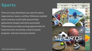 Sports
There are many blockchain use cases for sports
organizations, teams, and fans. Ethereum enabled
smart contracts could make sponsorships
agreements cheaper and more automated.
Tokenization provides exciting opportunities for
fractional team ownership, enhance loyalty
programs, and new revenues streams.
blockchaindevelopments.io
 