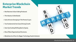 Enterprise Blockchain
Market Trends
• RealBusinessValueIsBeingProduced.
• TheIndustryIsDistributed.
• EarlyWinnersEmergingInTheProtocolLayer.
• TwoFundamentalUseCasesDrivingGrowth.
• Start-UpFundingShiftingBacktoEquity.
• RiseofNewOrganizationalStructures.
• BlockchainAsAPartofaBiggerTechnologyStack&Solution
blockchaindevelopments.io
 